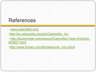 References
• www.caterpillar.com
•http://en.wikipedia.org/wiki/Caterpillar_Inc.
• http://studymode.com/essays/Caterpillar-Case-Analysis-
963827.html
•http://www.forbes.com/fdc/welcome_mjx.shtml
 