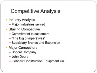 Competitive Analysis
 Industry Analysis
 Major industries served
 Staying Competitive
 Commitment to customers
 “The Big 8 Imperatives”
 Subsidiary Brands and Expansion
 Major Competitors
 Bobcat Company
 John Deere
 Liebherr Construction Equipment Co.
 