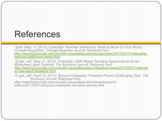 References
•Staff. (May 17, 2013). Caterpillar Reaches Settlement, Starts to Move On from Rocky
Chinese Acquisition. Chicago Business Journal. Retrieved from
http://www.bizjournals.com.proxylib.csueastbay.edu/chicago/news/2013/05/17/caterpillar-
reaches-settlement-starts.html
•Engel, Jeff. (May 31, 2013). Caterpillar, USW Reach Tentative Agreement on South
Milwaukee Labor Contract. The Business Journal. Retrieved from
http://www.bizjournals.com.proxylib.csueastbay.edu/milwaukee/news/2013/05/31/caterpill
ar-usw-reach-tentative.html
•Engel, Jeff. (April 12, 2013). Bucyrus-Caterpillar Transition Proves Challenging Task. The
Business Journal. Retrieved from
http://www.bizjournals.com.proxylib.csueastbay.edu/milwaukee/print-
edition/2013/04/12/bucyrus-caterpillar-transition-proves.html
 