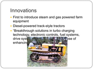 Innovations
 First to introduce steam and gas powered farm
equipment
 Diesel-powered track-style tractors
 “Breakthrough solutions in turbo charging
technology, electronic controls, fuel systems,
drive systems and more for the purpose of
enhancing our customers' success”
 