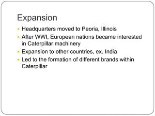 Expansion
 Headquarters moved to Peoria, Illinois
 After WWI, European nations became interested
in Caterpillar machinery
 Expansion to other countries, ex. India
 Led to the formation of different brands within
Caterpillar
 