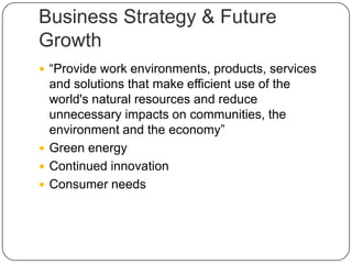 Business Strategy & Future
Growth
 “Provide work environments, products, services
and solutions that make efficient use of the
world's natural resources and reduce
unnecessary impacts on communities, the
environment and the economy”
 Green energy
 Continued innovation
 Consumer needs
 