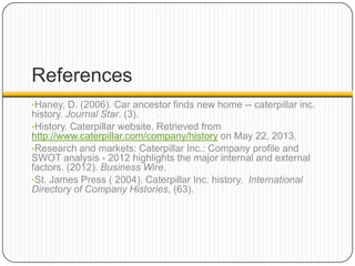 References
•Haney, D. (2006). Car ancestor finds new home -- caterpillar inc.
history. Journal Star. (3).
•History. Caterpillar website. Retrieved from
http://www.caterpillar.com/company/history on May 22, 2013.
•Research and markets: Caterpillar Inc.: Company profile and
SWOT analysis - 2012 highlights the major internal and external
factors. (2012). Business Wire.
•St. James Press ( 2004). Caterpillar Inc. history. International
Directory of Company Histories, (63).
 