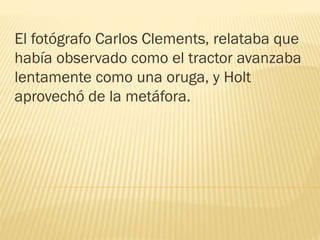 El fotógrafo Carlos Clements, relataba que
había observado como el tractor avanzaba
lentamente como una oruga, y Holt
aprovechó de la metáfora.
 