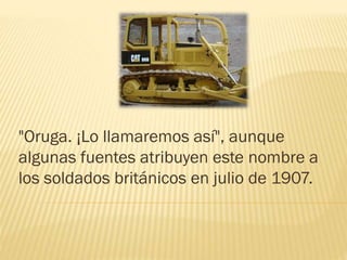 "Oruga. ¡Lo llamaremos así", aunque
algunas fuentes atribuyen este nombre a
los soldados británicos en julio de 1907.
 