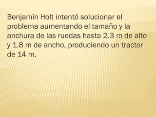 Benjamín Holt intentó solucionar el
problema aumentando el tamaño y la
anchura de las ruedas hasta 2.3 m de alto
y 1.8 m de ancho, produciendo un tractor
de 14 m.
 