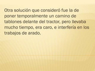 Otra solución que consideró fue la de
poner temporalmente un camino de
tablones delante del tractor, pero llevaba
mucho tiempo, era caro, e interfería en los
trabajos de arado.
 