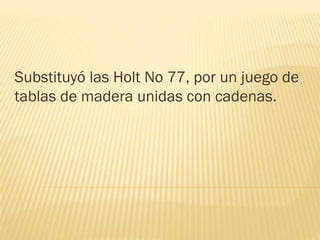 Substituyó las Holt No 77, por un juego de
tablas de madera unidas con cadenas.
 