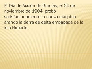El Día de Acción de Gracias, el 24 de
noviembre de 1904, probó
satisfactoriamente la nueva máquina
arando la tierra de delta empapada de la
Isla Roberts.
 