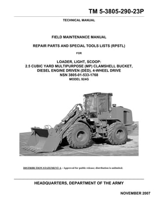 TM 5-3805-290-23P 
TECHNICAL MANUAL 
FIELD MAINTENANCE MANUAL 
REPAIR PARTS AND SPECIAL TOOLS LISTS (RPSTL) 
FOR 
LOADER, LIGHT, SCOOP: 
2.5 CUBIC YARD MULTIPURPOSE (MP) CLAMSHELL BUCKET, 
DIESEL ENGINE DRIVEN (DED), 4-WHEEL DRIVE 
NSN 3805-01-533-1768 
MODEL 924G 
DISTRIBUTION STATEMENT A - Approved for public release; distribution is unlimited. 
HEADQUARTERS, DEPARTMENT OF THE ARMY 
NOVEMBER 2007 
 