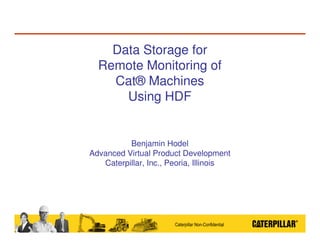 Data Storage for
Remote Monitoring of
Cat® Machines
Using HDF

Benjamin Hodel
Advanced Virtual Product Development
Caterpillar, Inc., Peoria, Illinois

Caterpillar Non-Confidential

 