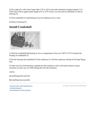 2. Put a pipe (2), with a bore larger than 1.03 in. (26.2 mm) and a diameter of approximately 2 in.
(50.8 mm) with an approximate length of 6 in. (152.4 mm), over the end of crankshaft (3) and on
bearing (5).
3. Push crankshaft (3) and bearing (5) out of crankcase (4) as a unit.
4. Remove bearing (5).
Install Crankshaft
1. Heat the crankshaft ball bearing in oil to a temperature of not over 350°F (175°C) and put the
bearing on crankshaft (3).
2. Put the bearing and crankshaft (3) into crankcase (1) with the crankcase resting on the large flange
end.
3. Outer race (2) of the bearing is pushed into the crankcase with a soft metal rod put at many
locations on outer race (2) while hitting the rod with a hammer.
end by:
a) installing piston and rod
b) installing head assembly
Copyright 1993 - 2024 Caterpillar Inc.
All Rights Reserved.
Private Network For SIS Licensees.
Sun Sep 15 00:40:05 UTC+0530 2024
 