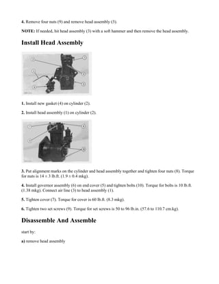 4. Remove four nuts (9) and remove head assembly (3).
NOTE: If needed, hit head assembly (3) with a soft hammer and then remove the head assembly.
Install Head Assembly
1. Install new gasket (4) on cylinder (2).
2. Install head assembly (1) on cylinder (2).
3. Put alignment marks on the cylinder and head assembly together and tighten four nuts (8). Torque
for nuts is 14 ± 3 lb.ft. (1.9 ± 0.4 mkg).
4. Install governor assembly (6) on end cover (5) and tighten bolts (10). Torque for bolts is 10 lb.ft.
(1.38 mkg). Connect air line (3) to head assembly (1).
5. Tighten cover (7). Torque for cover is 60 lb.ft. (8.3 mkg).
6. Tighten two set screws (9). Torque for set screws is 50 to 96 lb.in. (57.6 to 110.7 cm.kg).
Disassemble And Assemble
start by:
a) remove head assembly
 