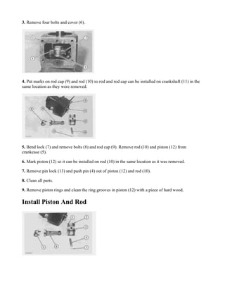 3. Remove four bolts and cover (6).
4. Put marks on rod cap (9) and rod (10) so rod and rod cap can be installed on crankshaft (11) in the
same location as they were removed.
5. Bend lock (7) and remove bolts (8) and rod cap (9). Remove rod (10) and piston (12) from
crankcase (5).
6. Mark piston (12) so it can be installed on rod (10) in the same location as it was removed.
7. Remove pin lock (13) and push pin (4) out of piston (12) and rod (10).
8. Clean all parts.
9. Remove piston rings and clean the ring grooves in piston (12) with a piece of hard wood.
Install Piston And Rod
 