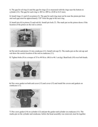 1. The gap for oil ring (1) and the gap for rings (2) is measured with the rings near the bottom in
cylinder (12). The gap for each ring is .003 to .009 in. (0.08 to 0.23 mm).
2. Install rings (1) and (2) on piston (3). The gap for each ring must not be near the piston pin bore
and each gap must be approximately 120° from the gap in the next ring.
3. Install pin (4) in piston (3) and rod (6). Install pin lock (7). The mark put on the piston shows if the
location of the piston on the rod is correct.
4. Put rod (6) and piston (3) into crankcase (11). Install rod cap (5). The marks put on the rod cap and
rod show the correct location of the rod in crankcase (11).
5. Tighten bolts (9) to a torque of 35 to 40 lb.in. (40.6 to 46.1 cm.kg). Bend lock (10) over bolt heads.
6. Put a new gasket on both end cover (13) and cover (15) and install the covers and gaskets on
crankcase (11).
7. Put a new gasket (14) on cylinder (12) and put the gasket and cylinder on crankcase (11). The
marks put on the cylinder and crankcase, before the head assembly was removed, must be together.
 