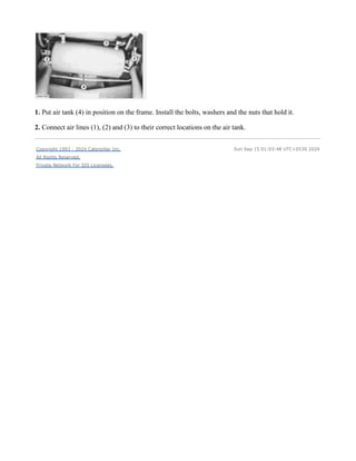 1. Put air tank (4) in position on the frame. Install the bolts, washers and the nuts that hold it.
2. Connect air lines (1), (2) and (3) to their correct locations on the air tank.
Copyright 1993 - 2024 Caterpillar Inc.
All Rights Reserved.
Private Network For SIS Licensees.
Sun Sep 15 01:03:48 UTC+0530 2024
 