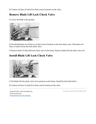 2. Connect oil lines (2) and (3) to their correct locations on the valve.
Remove Blade Lift Lock Check Valve
1. Lower the blade to the ground.
2. Put identification on oil lines as to their correct location on the lock check valve. Disconnect oil
lines (1) and (2) from the lock check valve.
3. Remove bolts (3) that hold lock check valve to the frame. Remove blade lift lock check valve (4).
Install Blade Lift Lock Check Valve
1. Put blade lift lock check valve (3) in position on the frame. Install the bolts that hold it.
2. Connect oil lines (1) and (2) to their correct location on the valve.
Copyright 1993 - 2024 Caterpillar Inc.
All Rights Reserved.
Private Network For SIS Licensees.
Sun Sep 15 00:45:35 UTC+0530 2024
 