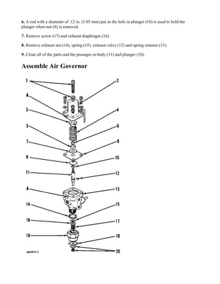 6. A rod with a diameter of .12 in. (3.05 mm) put in the hole in plunger (10) is used to hold the
plunger when nut (8) is removed.
7. Remove screw (17) and exhaust diaphragm (16).
8. Remove exhaust nut (14), spring (15), exhaust valve (12) and spring retainer (13).
9. Clean all of the parts and the passages in body (11) and plunger (10).
Assemble Air Governor
 
