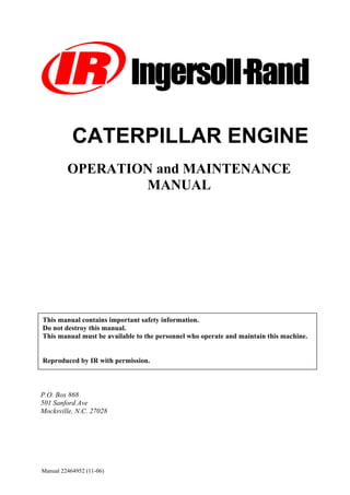 Manual 22464952 (11-06)
UUTi
OPERATION and MAINTENANCE
MANUAL
P.O. Box 868
501 Sanford Ave
Mocksville, N.C. 27028
This manual contains important safety information.
Do not destroy this manual.
This manual must be available to the personnel who operate and maintain this machine.
Reproduced by IR with permission.
CATERPILLAR ENGINE
Doosan purchased Bobcat Company from Ingersoll-Rand Company in
2007. Any reference to Ingersoll-Rand Company or use of trademarks,
service marks, logos, or other proprietary identifying marks belonging
to Ingersoll-Rand Company in this manual is historical or nominative
in nature, and is not meant to suggest a current affiliation between
Ingersoll-Rand Company and Doosan Company or the products of
either.
Revised (10-12)
 