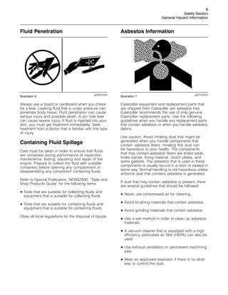 9
Safety Section
General Hazard Information
Fluid Penetration
g00687600
Illustration 6
Always use a board or cardboard when you check
for a leak. Leaking fluid that is under pressure can
penetrate body tissue. Fluid penetration can cause
serious injury and possible death. A pin hole leak
can cause severe injury. If fluid is injected into your
skin, you must get treatment immediately. Seek
treatment from a doctor that is familiar with this type
of injury.
Containing Fluid Spillage
Care must be taken in order to ensure that fluids
are contained during performance of inspection,
maintenance, testing, adjusting and repair of the
engine. Prepare to collect the fluid with suitable
containers before opening any compartment or
disassembling any component containing fluids.
Refer to Special Publication, NENG2500, “Tools and
Shop Products Guide” for the following items:
• Tools that are suitable for collecting fluids and
equipment that is suitable for collecting fluids
• Tools that are suitable for containing fluids and
equipment that is suitable for containing fluids
Obey all local regulations for the disposal of liquids.
Asbestos Information
g00702022
Illustration 7
Caterpillar equipment and replacement parts that
are shipped from Caterpillar are asbestos free.
Caterpillar recommends the use of only genuine
Caterpillar replacement parts. Use the following
guidelines when you handle any replacement parts
that contain asbestos or when you handle asbestos
debris.
Use caution. Avoid inhaling dust that might be
generated when you handle components that
contain asbestos fibers. Inhaling this dust can
be hazardous to your health. The components
that may contain asbestos fibers are brake pads,
brake bands, lining material, clutch plates, and
some gaskets. The asbestos that is used in these
components is usually bound in a resin or sealed in
some way. Normal handling is not hazardous unless
airborne dust that contains asbestos is generated.
If dust that may contain asbestos is present, there
are several guidelines that should be followed:
• Never use compressed air for cleaning.
• Avoid brushing materials that contain asbestos.
• Avoid grinding materials that contain asbestos.
• Use a wet method in order to clean up asbestos
materials.
• A vacuum cleaner that is equipped with a high
efficiency particulate air filter (HEPA) can also be
used.
• Use exhaust ventilation on permanent machining
jobs.
• Wear an approved respirator if there is no other
way to control the dust.
 