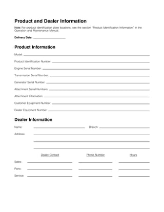 Product and Dealer Information
Note: For product identification plate locations, see the section “Product Identification Information” in the
Operation and Maintenance Manual.
Delivery Date:
Product Information
Model:
Product Identification Number:
Engine Serial Number:
Transmission Serial Number:
Generator Serial Number:
Attachment Serial Numbers:
Attachment Information:
Customer Equipment Number:
Dealer Equipment Number:
Dealer Information
Name: Branch:
Address:
Dealer Contact Phone Number Hours
Sales:
Parts:
Service:
 