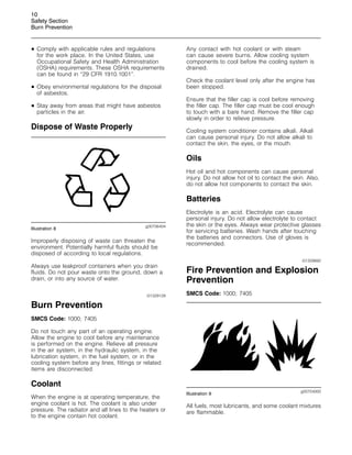 10
Safety Section
Burn Prevention
• Comply with applicable rules and regulations
for the work place. In the United States, use
Occupational Safety and Health Administration
(OSHA) requirements. These OSHA requirements
can be found in “29 CFR 1910.1001”.
• Obey environmental regulations for the disposal
of asbestos.
• Stay away from areas that might have asbestos
particles in the air.
Dispose of Waste Properly
g00706404
Illustration 8
Improperly disposing of waste can threaten the
environment. Potentially harmful fluids should be
disposed of according to local regulations.
Always use leakproof containers when you drain
fluids. Do not pour waste onto the ground, down a
drain, or into any source of water.
i01329129
Burn Prevention
SMCS Code: 1000; 7405
Do not touch any part of an operating engine.
Allow the engine to cool before any maintenance
is performed on the engine. Relieve all pressure
in the air system, in the hydraulic system, in the
lubrication system, in the fuel system, or in the
cooling system before any lines, fittings or related
items are disconnected.
Coolant
When the engine is at operating temperature, the
engine coolant is hot. The coolant is also under
pressure. The radiator and all lines to the heaters or
to the engine contain hot coolant.
Any contact with hot coolant or with steam
can cause severe burns. Allow cooling system
components to cool before the cooling system is
drained.
Check the coolant level only after the engine has
been stopped.
Ensure that the filler cap is cool before removing
the filler cap. The filler cap must be cool enough
to touch with a bare hand. Remove the filler cap
slowly in order to relieve pressure.
Cooling system conditioner contains alkali. Alkali
can cause personal injury. Do not allow alkali to
contact the skin, the eyes, or the mouth.
Oils
Hot oil and hot components can cause personal
injury. Do not allow hot oil to contact the skin. Also,
do not allow hot components to contact the skin.
Batteries
Electrolyte is an acid. Electrolyte can cause
personal injury. Do not allow electrolyte to contact
the skin or the eyes. Always wear protective glasses
for servicing batteries. Wash hands after touching
the batteries and connectors. Use of gloves is
recommended.
i01359892
Fire Prevention and Explosion
Prevention
SMCS Code: 1000; 7405
g00704000
Illustration 9
All fuels, most lubricants, and some coolant mixtures
are flammable.
 