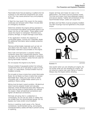 11
Safety Section
Fire Prevention and Explosion Prevention
Flammable fluids that are leaking or spilled onto hot
surfaces or onto electrical components can cause
a fire. Fire may cause personal injury and property
damage.
A flash fire may result if the covers for the engine
crankcase are removed within fifteen minutes after
an emergency shutdown.
Determine whether the engine will be operated in
an environment that allows combustible gases to be
drawn into the air inlet system. These gases could
cause the engine to overspeed. Personal injury ,
property damage, or engine damage could result.
If the application involves the presence of
combustible gases, consult your Caterpillar dealer
for additional information about suitable protection
devices.
Remove all flammable materials such as fuel, oil,
and debris from the engine. Do not allow any
flammable materials to accumulate on the engine.
Store fuels and lubricants in properly marked
containers away from unauthorized persons. Store
oily rags and any flammable materials in protective
containers. Do not smoke in areas that are used for
storing flammable materials.
Do not expose the engine to any flame.
Exhaust shields (if equipped) protect hot exhaust
components from oil or fuel spray in case of a line,
a tube, or a seal failure. Exhaust shields must be
installed correctly.
Do not weld on lines or tanks that contain flammable
fluids. Do not flame cut lines or tanks that contain
flammable fluid. Clean any such lines or tanks
thoroughly with a nonflammable solvent prior to
welding or flame cutting.
Wiring must be kept in good condition. All electrical
wires must be properly routed and securely
attached. Check all electrical wires daily. Repair any
wires that are loose or frayed before you operate
the engine. Clean all electrical connections and
tighten all electrical connections.
Eliminate all wiring that is unattached or
unnecessary. Do not use any wires or cables that
are smaller than the recommended gauge. Do not
bypass any fuses and/or circuit breakers.
Arcing or sparking could cause a fire. Secure
connections, recommended wiring, and properly
maintained battery cables will help to prevent arcing
or sparking.
Inspect all lines and hoses for wear or for
deterioration. The hoses must be properly routed.
The lines and hoses must have adequate support
and secure clamps. Tighten all connections to the
recommended torque. Leaks can cause fires.
Oil filters and fuel filters must be properly installed.
The filter housings must be tightened to the proper
torque.
g00704059
Illustration 10
Use caution when you are refueling an engine. Do
not smoke while you are refueling an engine. Do
not refuel an engine near open flames or sparks.
Always stop the engine before refueling.
g00704135
Illustration 11
 