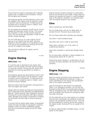 13
Safety Section
Engine Starting
Ensure that the engine is equipped with a lighting
system that is suitable for the conditions. Ensure
that all lights work properly.
All protective guards and all protective covers must
be installed if the engine must be started in order
to perform service procedures. To help prevent an
accident that is caused by parts in rotation, work
around the parts carefully.
Do not bypass the automatic shutoff circuits. Do not
disable the automatic shutoff circuits. The circuits
are provided in order to help prevent personal
injury. The circuits are also provided in order to help
prevent engine damage.
For the initial start-up of a new engine and for
start-up of an engine that has been serviced,
prepare to stop the engine if an overspeed occurs.
This may be accomplished by shutting off the fuel
and the air supply to the engine.
See the Service Manual for repairs and for
adjustments.
i01103904
Engine Starting
SMCS Code: 1000
If a warning tag is attached to the engine start
switch or to the controls, DO NOT start the engine
or move the controls. Consult with the person that
attached the warning tag before the engine is
started.
All protective guards and all protective covers must
be installed if the engine must be started in order
to perform service procedures. To help prevent an
accident that is caused by parts in rotation, work
around the parts carefully.
Start the engine from the operator’s compartment or
from the engine start switch.
Always start the engine according to the procedure
that is described in this Operation and Maintenance
Manual, “Engine Starting” topic (Operation Section).
Knowing the correct procedure will help to prevent
major damage to the engine components. Knowing
the procedure will also help to prevent personal
injury.
To ensure that the jacket water heater (if equipped)
and/or the lube oil heater (if equipped) is working
properly, check the water temperature gauge
and the oil temperature gauge during the heater
operation.
Engine exhaust contains products of combustion
that can be harmful to your health. Always start the
engine and operate the engine in a well ventilated
area. If the engine is started in an enclosed area,
vent the engine exhaust to the outside.
Ether
Ether is poisonous and flammable.
Do not inhale ether, and do not allow ether to
contact the skin. Personal injury could result.
Do not smoke while ether cylinders are changed.
Use ether in well ventilated areas.
Use ether with care in order to avoid fires.
Keep ether cylinders out of the reach of
unauthorized persons.
Store ether cylinders in authorized storage areas
only.
Do not store ether cylinders in direct sunlight or at
temperatures above 49 
C (120 
F).
Discard the ether cylinders in a safe place. Do not
puncture the ether cylinders. Do not burn the ether
cylinders.
i00062369
Engine Stopping
SMCS Code: 1000
Stop the engine according to the procedure in the
Operation and Maintenance Manual in order to
avoid overheating of the engine and accelerated
wear of the engine components.
Use the Emergency Stop Button (if equipped)
ONLY in an emergency situation. Do not use the
Emergency Stop Button for normal engine stopping.
After an emergency stop, DO NOT start the engine
until the problem that caused the emergency stop
has been corrected.
On the initial start-up of a new engine or an engine
that has been overhauled, be prepared to stop the
engine if an overspeed condition occurs. This may
be accomplished by shutting off the fuel supply to
the engine and/or shutting off the air supply to the
engine.
To stop an electronically controlled engine, cut the
power to the engine.
 