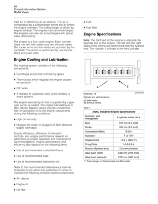 16
Product Information Section
Model Views
Inlet air is filtered by an air cleaner. The air is
compressed by a turbocharger before the air enters
the engine cylinders. The turbocharger is driven by
engine exhaust. The engines can be turbocharged.
The engines can also be turbocharged with jacket
water aftercooling.
The engine is a four cycle engine. Each cylinder
head has two inlet valves and two exhaust valves.
The rocker arms and the valves are actuated by the
camshaft. The action is performed by mechanical
lifters and push rods.
Engine Cooling and Lubrication
The cooling system consists of the following
components:
• Centrifugal pump that is driven by gears
• Thermostats which regulate the engine coolant
temperature
• Oil cooler
• A radiator or expansion tank (incorporating a
shunt system)
The engine lubricating oil, that is supplied by a gear
type pump, is cooled. The engine lubricating oil is
also filtered. Bypass valves provide unrestricted
flow of lubrication oil to the engine components
during the following conditions:
• High oil viscosity
• Plugged oil cooler or plugged oil filter elements
(paper cartridge)
Engine efficiency, efficiency of emission
controls, and engine performance depend on
adherence to proper operation and maintenance
recommendations. Engine performance and
efficiency also depend on the following items:
• Use of recommended coolant/antifreeze
• Use of recommended fuels
• Use of recommended lubrication oils
Refer to the recommended Maintenance Interval
Schedule found within this publication in order to
maintain the following emission related components:
• Air cleaner
• Engine oil
• Oil filter
• Fuel
• Fuel filter
Engine Specifications
Note: The front end of the engine is opposite the
flywheel end of the engine. The left and the right
sides of the engine are determined from the flywheel
end. The number 1 cylinder is the front cylinder.
g00284836
Illustration 13
Cylinder and valve locations
(A) Inlet valves
(B) Exhaust valves
Table 1
3406C Industrial Engine Specifications
Cylinders and
Arrangement
6 cylinder in-line block
Bore 137 mm (5.4 inch)
Stroke 165 mm (6.5 inch)
Compression Ratio 16:25:1
Aspiration T or TA(1)
Displacement 14.6 L (893 in3
)
Firing Order 1-5-3-6-2-4
Rotation (flywheel end) Counterclockwise
Valve Lash (inlet) 0.38 mm (.015 inch)
Valve Lash (exhaust) 0.76 mm (.030 inch)
(1) Turbocharged or Turbocharged and Aftercooled
 