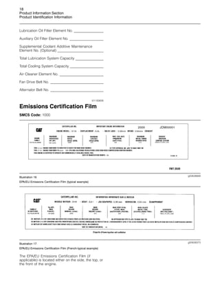 18
Product Information Section
Product Identification Information
Lubrication Oil Filter Element No. _________
____________
Auxiliary Oil Filter Element No. _________
________________
Supplemental Coolant Additive Maintenance
Element No. (Optional) _________
__________________________
Total Lubrication System Capacity _________
___________
Total Cooling System Capacity _________
_______________
Air Cleaner Element No. _________
________________________
Fan Drive Belt No. _________
_______________________________
Alternator Belt No. _________
_______________________________
i01193826
Emissions Certification Film
SMCS Code: 1000
g00638668
Illustration 16
EPA/EU Emissions Certification Film (typical example)
g00638373
Illustration 17
EPA/EU Emissions Certification Film (French-typical example)
The EPA/EU Emissions Certification Film (if
applicable) is located either on the side, the top, or
the front of the engine.
 