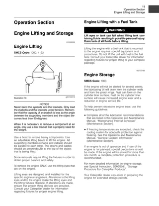 19
Operation Section
Engine Lifting and Storage
Operation Section
Engine Lifting and Storage
i01028339
Engine Lifting
SMCS Code: 1000; 1122
g00103219
Illustration 18
NOTICE
Never bend the eyebolts and the brackets. Only load
the eyebolts and the brackets under tension. Remem-
ber that the capacity of an eyebolt is less as the angle
between the supporting members and the object be-
comes less than 90 degrees.
When it is necessary to remove a component at an
angle, only use a link bracket that is properly rated for
the weight.
Use a hoist to remove heavy components. Use
an adjustable lifting beam to lift the engine. All
supporting members (chains and cables) should
be parallel to each other. The chains and cables
should be perpendicular to the top of the object
that is being lifted.
Some removals require lifting the fixtures in order to
obtain proper balance and safety.
To remove the engine ONLY, use the lifting eyes that
are on the engine.
Lifting eyes are designed and installed for the
specific engine arrangement. Alterations to the lifting
eyes and/or the engine make the lifting eyes and
the lifting fixtures obsolete. If alterations are made,
ensure that proper lifting devices are provided.
Consult your Caterpillar dealer for information
regarding fixtures for proper engine lifting.
Engine Lifting with a Fuel Tank
Lift eyes or tank can fail when lifting tank con-
taining fluids resulting in possible personal injury.
Drain tank of all fluids before lifting.
Lifting the engine with a fuel tank that is mounted
to the engine requires special equipment and
procedures. Do not lift the unit with fuel in the fuel
tank. Consult your Caterpillar dealer for information
regarding fixtures for proper lifting of your complete
package.
i00777190
Engine Storage
SMCS Code: 1000
If the engine will not be started for several weeks,
the lubricating oil will drain from the cylinder walls
and from the piston rings. Rust can form on the
cylinder liner surface. Rust on the cylinder liner
surface will cause increased engine wear and a
reduction in engine service life.
To help prevent excessive engine wear, use the
following guidelines:
• Complete all of the lubrication recommendations
that are listed in this Operation and Maintenance
Manual, “Maintenance Interval Schedule”
(Maintenance Section).
• If freezing temperatures are expected, check the
cooling system for adequate protection against
freezing. See this Operation and Maintenance
Manual, “General Coolant Information”
(Maintenance Section).
If an engine is out of operation and if use of the
engine is not planned, special precautions should
be made. If the engine will be stored for more than
one month, a complete protection procedure is
recommended.
For more detailed information on engine storage,
see Special Instruction, SEHS9031, “Storage
Procedure For Caterpillar Products”.
Your Caterpillar dealer can assist in preparing the
engine for extended storage periods.
 