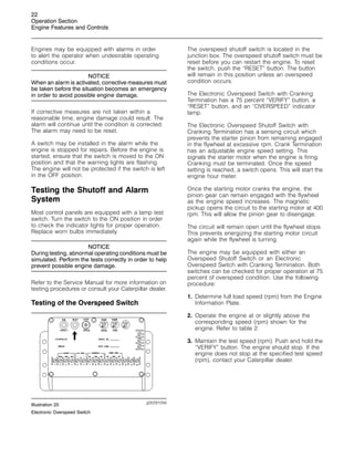 22
Operation Section
Engine Features and Controls
Engines may be equipped with alarms in order
to alert the operator when undesirable operating
conditions occur.
NOTICE
When an alarm is activated, corrective measures must
be taken before the situation becomes an emergency
in order to avoid possible engine damage.
If corrective measures are not taken within a
reasonable time, engine damage could result. The
alarm will continue until the condition is corrected.
The alarm may need to be reset.
A switch may be installed in the alarm while the
engine is stopped for repairs. Before the engine is
started, ensure that the switch is moved to the ON
position and that the warning lights are flashing.
The engine will not be protected if the switch is left
in the OFF position.
Testing the Shutoff and Alarm
System
Most control panels are equipped with a lamp test
switch. Turn the switch to the ON position in order
to check the indicator lights for proper operation.
Replace worn bulbs immediately.
NOTICE
During testing, abnormal operating conditions must be
simulated. Perform the tests correctly in order to help
prevent possible engine damage.
Refer to the Service Manual for more information on
testing procedures or consult your Caterpillar dealer.
Testing of the Overspeed Switch
g00291056
Illustration 20
Electronic Overspeed Switch
The overspeed shutoff switch is located in the
junction box. The overspeed shutoff switch must be
reset before you can restart the engine. To reset
the switch, push the “RESET” button. The button
will remain in this position unless an overspeed
condition occurs.
The Electronic Overspeed Switch with Cranking
Termination has a 75 percent “VERIFY” button, a
“RESET” button, and an “OVERSPEED” indicator
lamp.
The Electronic Overspeed Shutoff Switch with
Cranking Termination has a sensing circuit which
prevents the starter pinion from remaining engaged
in the flywheel at excessive rpm. Crank Termination
has an adjustable engine speed setting. This
signals the starter motor when the engine is firing.
Cranking must be terminated. Once the speed
setting is reached, a switch opens. This will start the
engine hour meter.
Once the starting motor cranks the engine, the
pinion gear can remain engaged with the flywheel
as the engine speed increases. The magnetic
pickup opens the circuit to the starting motor at 400
rpm. This will allow the pinion gear to disengage.
The circuit will remain open until the flywheel stops.
This prevents energizing the starting motor circuit
again while the flywheel is turning.
The engine may be equipped with either an
Overspeed Shutoff Switch or an Electronic
Overspeed Switch with Cranking Termination. Both
switches can be checked for proper operation at 75
percent of overspeed condition. Use the following
procedure:
1. Determine full load speed (rpm) from the Engine
Information Plate.
2. Operate the engine at or slightly above the
corresponding speed (rpm) shown for the
engine. Refer to table 2.
3. Maintain the test speed (rpm). Push and hold the
“VERIFY” button. The engine should stop. If the
engine does not stop at the specified test speed
(rpm), contact your Caterpillar dealer.
 
