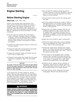 24
Operation Section
Engine Starting
Engine Starting
i01197471
Before Starting Engine
SMCS Code: 1000; 1400; 1450
Perform the required daily maintenance and
other periodic maintenance before the engine is
started. Inspect the engine compartment. This
inspection can help prevent major repairs at a
later date. Refer to the Operation and Maintenance
Manual, “Maintenance Interval Schedule” for more
information.
• For the maximum service life of the engine,
make a thorough inspection before the engine
is started. Look for the following items: oil leaks,
coolant leaks, loose bolts, and trash buildup.
Remove trash buildup and arrange for repairs,
as needed.
• Inspect the cooling system hoses for cracks and
for loose clamps.
• Inspect the alternator and accessory drive belts
for cracks, breaks, and other damage.
• Inspect the wiring for loose connections and for
worn wires or frayed wires.
• Check the fuel supply. Drain water from the water
separator (if equipped). Open the fuel supply
valve.
NOTICE
All valves in the fuel return line must be open before
and during engine operation to help prevent high fuel
pressure. High fuel pressure may cause filter housing
failure or other damage.
If the engine has not been started for several
weeks, fuel may have drained from the fuel system.
Air may have entered the filter housing. Also, when
fuel filters have been changed, some air pockets
will be trapped in the engine. In these instances,
prime the fuel system. Refer to the Operation and
Maintenance Manual, “Fuel System - Prime” for
more information on priming the fuel system.
Engine exhaust contains products of combustion
which may be harmful to your health. Always start
and operate the engine in a well ventilated area
and, if in an enclosed area, vent the exhaust to the
outside.
• Do not start the engine or move any of the
controls if there is a “DO NOT OPERATE” warning
tag or similar warning tag attached to the start
switch or to the controls.
• Ensure that the areas around the rotating parts
are clear.
• All of the guards must be put in place. Check for
damaged guards or for missing guards. Repair
any damaged guards. Replace damaged guards
and/or missing guards.
• Disconnect any battery chargers that are not
protected against the high current drain that
is created when the electric starting motor (if
equipped) is engaged. Check electrical cables
and check the battery for poor connections and
for corrosion.
• Reset all of the shutoffs or alarm components.
• Check the engine lubrication oil level. Maintain
the oil level between the “ADD” mark and the
“FULL” mark on the oil level gauge.
• Check the coolant level. Observe the coolant
level in the coolant recovery tank (if equipped).
Maintain the coolant level to the “FULL” mark on
the coolant recovery tank.
• If the engine is not equipped with a coolant
recovery tank maintain the coolant level within
13 mm (0.5 inch) of the bottom of the filler pipe.
If the engine is equipped with a sight glass,
maintain the coolant level in the sight glass.
• Observe the air cleaner service indicator (if
equipped). Service the air cleaner when the
yellow diaphragm enters the red zone, or when
the red piston locks in the visible position.
• Ensure that any driven equipment has been
disengaged. Remove any electrical loads.
 