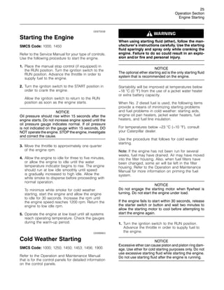 25
Operation Section
Engine Starting
i00970006
Starting the Engine
SMCS Code: 1000; 1450
Refer to the Service Manual for your type of controls.
Use the following procedure to start the engine.
1. Place the manual stop control (if equipped) in
the RUN position. Turn the ignition switch to the
RUN position. Advance the throttle in order to
supply fuel to the engine.
2. Turn the ignition switch to the START position in
order to crank the engine.
Allow the ignition switch to return to the RUN
position as soon as the engine starts.
NOTICE
Oil pressure should rise within 15 seconds after the
engine starts. Do not increase engine speed until the
oil pressure gauge indicates normal. If oil pressure
is not indicated on the gauge within 15 seconds, DO
NOT operate the engine. STOP the engine, investigate
and correct the cause.
3. Move the throttle to approximately one quarter
of the engine rpm.
4. Allow the engine to idle for three to five minutes,
or allow the engine to idle until the water
temperature indicator begins to rise. The engine
should run at low idle smoothly until speed
is gradually increased to high idle. Allow the
white smoke to disperse before proceeding with
normal operation.
To minimize white smoke for cold weather
starting, start the engine and allow the engine
to idle for 30 seconds. Increase the rpm until
the engine speed reaches 1200 rpm. Return the
engine to low idle rpm.
5. Operate the engine at low load until all systems
reach operating temperature. Check the gauges
during the warm-up period.
i00998863
Cold Weather Starting
SMCS Code: 1000; 1250; 1450; 1453; 1456; 1900
Refer to the Operation and Maintenance Manual
that is for the control panels for detailed information
on the control panels.
When using starting fluid (ether), follow the man-
ufacturer’s instructions carefully. Use the starting
fluid sparingly and spray only while cranking the
engine. Failure to do so could result in an explo-
sion and/or fire and personal injury.
NOTICE
The optional ether starting aid is the only starting fluid
system that is recommended on the engine.
Startability will be improved at temperatures below
−18 
C (0 
F) from the use of a jacket water heater
or extra battery capacity.
When No. 2 diesel fuel is used, the following items
provide a means of minimizing starting problems
and fuel problems in cold weather: starting aids,
engine oil pan heaters, jacket water heaters, fuel
heaters, and fuel line insulation.
For temperatures below −23 
C (−10 
F), consult
your Caterpillar dealer.
Use the procedure that follows for cold weather
starting.
Note: If the engine has not been run for several
weeks, fuel may have drained. Air may have moved
into the filter housing. Also, when fuel filters have
been changed, some air will be left in the filter
housing. Refer to the Operation and Maintenance
Manual for more information on priming the fuel
system.
NOTICE
Do not engage the starting motor when flywheel is
turning. Do not start the engine under load.
If the engine fails to start within 30 seconds, release
the starter switch or button and wait two minutes to
allow the starting motor to cool before attempting to
start the engine again.
1. Turn the ignition switch to the RUN position.
Advance the throttle in order to supply fuel to
the engine.
NOTICE
Excessive ether can cause piston and piston ring dam-
age. Use ether for cold starting purposes only. Do not
use excessive starting fluid while starting the engine.
Do not use starting fluid after the engine is running.
 