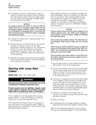 26
Operation Section
Engine Starting
2. If equipped, press the “Starting Aid” switch in
order to improve cold weather starting. Release
the “Starting Aid” switch when the engine starts.
Use the starting fluid sparingly. Carefully follow
the instructions of the OEM.
NOTICE
Oil pressure should rise within 15 seconds after the
engine starts. Do not increase engine speed until the
oil pressure gauge indicates normal. If oil pressure
is not indicated on the gauge within 15 seconds, DO
NOT operate the engine. STOP the engine, investigate
and correct the cause.
3. Increase the engine rpm to approximately 1/4 of
the full load rpm.
4. Allow the engine to idle for three to five minutes,
or allow the engine to idle until the water
temperature indicator begins to rise. The engine
should run at low idle smoothly until speed
is gradually increased to high idle. Allow the
white smoke to disperse before proceeding with
normal operation.
5. Operate the engine at low load until all systems
reach operating temperature. Check the gauges
during the warm-up period.
i01037941
Starting with Jump Start
Cables
SMCS Code: 1000; 1401; 1402; 1900
Improper jump start cable connections can cause
an explosion resulting in personal injury.
Prevent sparks near the batteries. Sparks could
cause vapors to explode. Do not allow jump start
cable ends to contact each other or the engine.
If the installation is not equipped with a backup
battery system, it may be necessary to start the
engine from an external electrical source.
First, determine the reason that it is necessary to
start with power from an external source. Refer to
Special Instruction, SEHS7768, “Use of the 6V-2150
Starting/Charging Analyzer”.
Many batteries which are considered unusable are
still rechargeable. After jump starting, the alternator
may not be able to fully recharge batteries that
are severely discharged. The batteries must be
charged to the proper voltage with a battery
charger. For information on testing and charging,
refer to the Special Instruction, SEHS7633, “Battery
Test Procedure”.
NOTICE
Using a battery source with the same voltage as the
electric starting motor. Use ONLY equal voltage for
jump starting. The use of higher voltage will damage
the electrical system.
Do not reverse the battery cables. The alternator can
be damaged. Attach ground cable last and remove
first.
When using an external electrical source to start the
engine, turn the engine control switch to the “OFF” po-
sition. Turn all electrical accessories OFF before at-
taching the jump start cables.
Ensure that the main power switch is in the OFF posi-
tion before attaching the jump start cables to the en-
gine being started.
1. Turn the start switch on the stalled engine to the
OFF position. Turn off all accessories.
2. Connect one positive end of the jump start cable
to the positive cable terminal of the discharged
battery. Connect the other positive end of the
jump start cable to the positive cable terminal
of the electrical source.
3. Connect one negative end of the jump start cable
to the negative cable terminal of the electrical
source. Connect the other negative end of the
jump start cable to the engine block or to the
chassis ground. This procedure helps to prevent
potential sparks from igniting combustible gases
that are produced by some batteries.
4. Charge the batteries. The engine will not
continue to run after starting if the batteries have
not been charged.
5. Start the engine.
6. Immediately after the stalled engine is started,
disconnect the jump start cables in reverse order.
Refer to the Electrical Schematic for your engine.
Consult your Caterpillar dealer for more information.
 