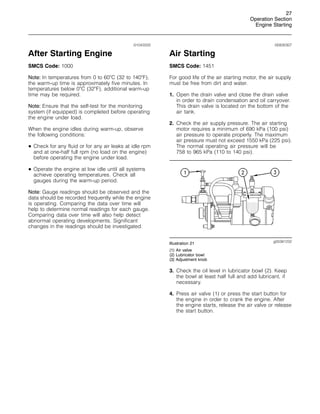 27
Operation Section
Engine Starting
i01043333
After Starting Engine
SMCS Code: 1000
Note: In temperatures from 0 to 60
C (32 to 140
F),
the warm-up time is approximately five minutes. In
temperatures below 0
C (32
F), additional warm-up
time may be required.
Note: Ensure that the self-test for the monitoring
system (if equipped) is completed before operating
the engine under load.
When the engine idles during warm-up, observe
the following conditions:
• Check for any fluid or for any air leaks at idle rpm
and at one-half full rpm (no load on the engine)
before operating the engine under load.
• Operate the engine at low idle until all systems
achieve operating temperatures. Check all
gauges during the warm-up period.
Note: Gauge readings should be observed and the
data should be recorded frequently while the engine
is operating. Comparing the data over time will
help to determine normal readings for each gauge.
Comparing data over time will also help detect
abnormal operating developments. Significant
changes in the readings should be investigated.
i00830307
Air Starting
SMCS Code: 1451
For good life of the air starting motor, the air supply
must be free from dirt and water.
1. Open the drain valve and close the drain valve
in order to drain condensation and oil carryover.
This drain valve is located on the bottom of the
air tank.
2. Check the air supply pressure. The air starting
motor requires a minimum of 690 kPa (100 psi)
air pressure to operate properly. The maximum
air pressure must not exceed 1550 kPa (225 psi).
The normal operating air pressure will be
758 to 965 kPa (110 to 140 psi).
g00381232
Illustration 21
(1) Air valve
(2) Lubricator bowl
(3) Adjustment knob
3. Check the oil level in lubricator bowl (2). Keep
the bowl at least half full and add lubricant, if
necessary.
4. Press air valve (1) or press the start button for
the engine in order to crank the engine. After
the engine starts, release the air valve or release
the start button.
 