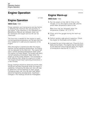 28
Operation Section
Engine Operation
Engine Operation
i00718869
Engine Operation
SMCS Code: 1000
Proper operation and maintenance are key factors
in obtaining the maximum life and economy of
the engine. If the directions in the Operation and
Maintenance Manual are followed, costs can
be minimized and engine service life can be
maximized.
The time that is needed for the engine to reach
normal operating temperature can be less than the
time needed for a walk-around inspection of the
engine.
After the engine is started and after the engine
reaches normal operating temperature, the engine
can be operated at the rated rpm. The engine will
reach normal operating temperature faster when
the engine is at rated speed. The engine will reach
normal operating temperature faster when the
engine is at low power demand. This procedure is
more effective than idling the engine at no load.
The engine should reach operating temperature in
a few minutes.
Gauge readings should be observed and the data
should be recorded frequently while the engine is
operating. Comparing the data over time will help
to determine normal readings for each gauge.
Comparing data over time will also help detect
abnormal operating developments. Significant
changes in the readings should be investigated.
i00808595
Engine Warm-up
SMCS Code: 1000
1. Run the engine at low idle for three to five
minutes, or run the engine at low idle until the
jacket water temperature starts to rise.
More time may be necessary when the
temperature is below −18
C (0
F).
2. Check all of the gauges during the warm-up
period.
3. Perform another walk-around inspection. Check
the engine for fluid leaks and air leaks.
4. Increase the rpm to the rated rpm. Check for fluid
leaks and air leaks. The engine may be operated
at full rated rpm and at full load when the engine
oil temperature reaches 60
C (140
F).
 