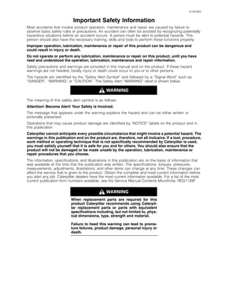 i01097883
Important Safety Information
Most accidents that involve product operation, maintenance and repair are caused by failure to
observe basic safety rules or precautions. An accident can often be avoided by recognizing potentially
hazardous situations before an accident occurs. A person must be alert to potential hazards. This
person should also have the necessary training, skills and tools to perform these functions properly.
Improper operation, lubrication, maintenance or repair of this product can be dangerous and
could result in injury or death.
Do not operate or perform any lubrication, maintenance or repair on this product, until you have
read and understood the operation, lubrication, maintenance and repair information.
Safety precautions and warnings are provided in this manual and on the product. If these hazard
warnings are not heeded, bodily injury or death could occur to you or to other persons.
The hazards are identified by the “Safety Alert Symbol” and followed by a “Signal Word” such as
“DANGER”, “WARNING” or “CAUTION”. The Safety Alert “WARNING” label is shown below.
The meaning of this safety alert symbol is as follows:
Attention! Become Alert! Your Safety is Involved.
The message that appears under the warning explains the hazard and can be either written or
pictorially presented.
Operations that may cause product damage are identified by “NOTICE” labels on the product and in
this publication.
Caterpillar cannot anticipate every possible circumstance that might involve a potential hazard. The
warnings in this publication and on the product are, therefore, not all inclusive. If a tool, procedure,
work method or operating technique that is not specifically recommended by Caterpillar is used,
you must satisfy yourself that it is safe for you and for others. You should also ensure that the
product will not be damaged or be made unsafe by the operation, lubrication, maintenance or
repair procedures that you choose.
The information, specifications, and illustrations in this publication are on the basis of information that
was available at the time that the publication was written. The specifications, torques, pressures,
measurements, adjustments, illustrations, and other items can change at any time. These changes can
affect the service that is given to the product. Obtain the complete and most current information before
you start any job. Caterpillar dealers have the most current information available. For a list of the most
current publication form numbers available, see the Service Manual Contents Microfiche, REG1139F.
When replacement parts are required for this
product Caterpillar recommends using Caterpil-
lar replacement parts or parts with equivalent
specifications including, but not limited to, phys-
ical dimensions, type, strength and material.
Failure to heed this warning can lead to prema-
ture failures, product damage, personal injury or
death.
 