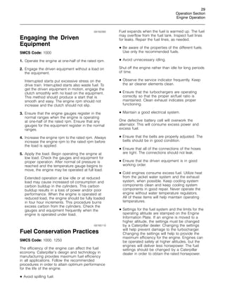 29
Operation Section
Engine Operation
i00162260
Engaging the Driven
Equipment
SMCS Code: 1000
1. Operate the engine at one-half of the rated rpm.
2. Engage the driven equipment without a load on
the equipment.
Interrupted starts put excessive stress on the
drive train. Interrupted starts also waste fuel. To
get the driven equipment in motion, engage the
clutch smoothly with no load on the equipment.
This method should produce a start that is
smooth and easy. The engine rpm should not
increase and the clutch should not slip.
3. Ensure that the engine gauges register in the
normal ranges when the engine is operating
at one-half of the rated rpm. Ensure that any
gauges for the equipment register in the normal
ranges.
4. Increase the engine rpm to the rated rpm. Always
increase the engine rpm to the rated rpm before
the load is applied.
5. Apply the load. Begin operating the engine at
low load. Check the gauges and equipment for
proper operation. After normal oil pressure is
reached and the temperature gauge begins to
move, the engine may be operated at full load.
Extended operation at low idle or at reduced
load may cause increased oil consumption and
carbon buildup in the cylinders. This carbon
buildup results in a loss of power and/or poor
performance. When the engine is operated at
reduced load, the engine should be fully loaded
in four hour increments. This procedure burns
excess carbon from the cylinders. Check the
gauges and equipment frequently when the
engine is operated under load.
i00165110
Fuel Conservation Practices
SMCS Code: 1000; 1250
The efficiency of the engine can affect the fuel
economy. Caterpillar’s design and technology in
manufacturing provides maximum fuel efficiency
in all applications. Follow the recommended
procedures in order to attain optimum performance
for the life of the engine.
• Avoid spilling fuel.
Fuel expands when the fuel is warmed up. The fuel
may overflow from the fuel tank. Inspect fuel lines
for leaks. Repair the fuel lines, as needed.
• Be aware of the properties of the different fuels.
Use only the recommended fuels.
• Avoid unnecessary idling.
Shut off the engine rather than idle for long periods
of time.
• Observe the service indicator frequently. Keep
the air cleaner elements clean.
• Ensure that the turbochargers are operating
correctly so that the proper air/fuel ratio is
maintained. Clean exhaust indicates proper
functioning.
• Maintain a good electrical system.
One defective battery cell will overwork the
alternator. This will consume excess power and
excess fuel.
• Ensure that the belts are properly adjusted. The
belts should be in good condition.
• Ensure that all of the connections of the hoses
are tight. The connections should not leak.
• Ensure that the driven equipment is in good
working order.
• Cold engines consume excess fuel. Utilize heat
from the jacket water system and the exhaust
system, when possible. Keep cooling system
components clean and keep cooling system
components in good repair. Never operate the
engine without water temperature regulators.
All of these items will help maintain operating
temperatures.
• Settings for the fuel system and the limits for the
operating altitude are stamped on the Engine
Information Plate. If an engine is moved to a
higher altitude, the settings must be changed
by a Caterpillar dealer. Changing the settings
will help prevent damage to the turbocharger.
Changing the settings will help to provide the
maximum efficiency for the engine. Engines can
be operated safely at higher altitudes, but the
engines will deliver less horsepower. The fuel
settings should be changed by a Caterpillar
dealer in order to obtain the rated horsepower.
 