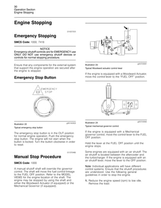 30
Operation Section
Engine Stopping
Engine Stopping
i01057253
Emergency Stopping
SMCS Code: 1000; 7418
NOTICE
Emergency shutoff controls are for EMERGENCY use
ONLY. DO NOT use emergency shutoff devices or
controls for normal stopping procedure.
Ensure that any components for the external system
that support the engine operation are secured after
the engine is stopped.
Emergency Stop Button
g00104303
Illustration 22
Typical emergency stop button
The emergency stop button is in the OUT position
for normal engine operation. Push the emergency
stop button. The engine will not start when the
button is locked. Turn the button clockwise in order
to reset.
i01370486
Manual Stop Procedure
SMCS Code: 1000
A manual shutoff shaft will override the governor
control. The shaft will move the fuel control linkage
to the FUEL OFF position. Refer to the MODEL
VIEWS for the engine location of the shaft. The
engine may be stopped by using the shaft and
either the Woodward Actuator (if equipped) or the
Mechanical Governor (if equipped).
g00723091
Illustration 23
Typical Woodward actuator control lever
If the engine is equipped with a Woodward Actuator,
move the control lever to the “FUEL OFF” position.
g00723092
Illustration 24
Typical mechanical governor control
If the engine is equipped with a Mechanical
governor control, move the control lever to the FUEL
OFF position.
Hold the lever at the FUEL OFF position until the
engine stops.
Some engines are equipped with an air shutoff. The
air shutoff is located between the aftercooler and
the turbocharger. If the engine is equipped with an
air shutoff lever, move the lever to the OFF position.
Note: Individual applications will have different
control systems. Ensure that the shutoff procedures
are understood. Use the following general
guidelines in order to stop the engine.
1. Reduce the engine speed (rpm) to low idle.
Remove the load.
 