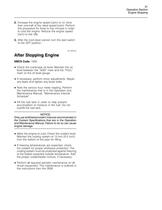 31
Operation Section
Engine Stopping
2. Increase the engine speed (rpm) to no more
than one-half of the rated speed (rpm). Perform
this procedure for three to five minutes in order
to cool the engine. Reduce the engine speed
(rpm) to low idle.
3. After the cool down period, turn the start switch
to the OFF position.
i01197515
After Stopping Engine
SMCS Code: 1000
• Check the crankcase oil level. Maintain the oil
level between the “ADD” mark and the “FULL”
mark on the oil level gauge.
• If necessary, perform minor adjustments. Repair
any leaks and tighten any loose bolts.
• Note the service hour meter reading. Perform
the maintenance that is in the Operation and
Maintenance Manual, “Maintenance Interval
Schedule”.
• Fill the fuel tank in order to help prevent
accumulation of moisture in the fuel. Do not
overfill the fuel tank.
NOTICE
Only use antifreeze/coolant mixtures recommended in
the Coolant Specifications that are in the Operation
and Maintenance Manual. Failure to do so can cause
engine damage.
• Allow the engine to cool. Check the coolant level.
Maintain the cooling system at 13 mm (0.5 inch)
from the bottom of the pipe for filling.
• If freezing temperatures are expected, check
the coolant for proper antifreeze protection. The
cooling system must be protected against freezing
to the lowest expected outside temperature. Add
the proper coolant/water mixture, if necessary.
• Perform all required periodic maintenance on all
driven equipment. This maintenance is outlined in
the instructions from the OEM.
 