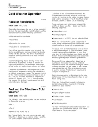 32
Operation Section
Cold Weather Operation
Cold Weather Operation
i00169595
Radiator Restrictions
SMCS Code: 1353; 1396
Caterpillar discourages the use of airflow restriction
devices that are mounted in front of radiators. Airflow
restriction can cause the following conditions:
• High exhaust temperatures
• Power loss
• Excessive fan usage
• Reduction in fuel economy
If an airflow restriction device must be used, the
device should have a permanent opening directly
in line with the fan hub. The device must have a
minimum opening dimension of at least 770 cm2
(120 in2
).
A centered opening that is directly in line with
the fan hub is specified in order to prevent an
interrupted airflow on the fan blades. Interrupted
airflow on the fan blades could cause a fan failure.
Caterpillar recommends a warning device for the
inlet manifold temperature and/or the installation of
an inlet air temperature gauge. The warning device
for the inlet manifold temperature should be set at
65
C (150
F). The inlet manifold air temperature
should not exceed 65
C (150
F). Temperatures
that exceed this limit can cause power loss and
potential engine damage.
i01190421
Fuel and the Effect from Cold
Weather
SMCS Code: 1000; 1250
The following fuels are the grades that are available
for Caterpillar engines:
• No. 1
• No. 2
• Blend of No. 1 and No. 2
No. 2 diesel fuel is the most commonly used fuel.
Either No. 1 diesel fuel or a blend of No. 1 and No.
2 is best suited for cold weather operation.
Quantities of No. 1 diesel fuel are limited. No.
1 diesel fuels are usually available during the
months of the winter in the colder climates. During
cold weather operation, if No. 1 diesel fuel is not
available, use No. 2 diesel fuel, if necessary.
There are three major differences between No. 1
and No. 2 diesel fuel. No. 1 diesel fuel has the
following properties:
• Lower cloud point
• Lower pour point
• Lower rating of kJ (BTU) per unit volume of fuel
When No. 1 diesel fuel is used, a decrease in
power and in fuel efficiency may be noticed. Other
operating effects should not be experienced.
The cloud point is the temperature when a cloud
of wax crystals begins to form in the fuel. These
crystals can cause the fuel filters to plug. The
pour point is the temperature when diesel fuel will
thicken. The diesel fuel becomes more resistant to
flow through fuel pumps and through fuel lines.
Be aware of these values when diesel fuel is
purchased. Anticipate the average ambient
temperature within the area that the engine will be
operated. Engines that are fueled in one climate
may not operate well if the engines are moved
to another climate. Problems can result due to
changes in temperature.
Before troubleshooting for low power or for poor
performance in the winter, check the type of fuel
that is being used.
When No. 2 diesel fuel is used the following
components provide a means of minimizing
problems in cold weather:
• Starting aids
• Engine oil pan heaters
• Engine coolant heaters
• Fuel heaters
• Fuel line insulation
For more information on cold weather operation, see
Operation and Maintenance Manual, SEBU5898,
“Cold Weather Recommendations”.
 