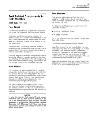 33
Operation Section
Cold Weather Operation
i01250450
Fuel Related Components in
Cold Weather
SMCS Code: 1000; 1250
Fuel Tanks
Condensation can form in partially filled fuel tanks.
Top off the fuel tanks after you operate the engine.
Fuel tanks should contain some provision for
draining water and sediment from the bottom of the
tanks. Some fuel tanks use supply pipes that allow
water and sediment to settle below the end of the
fuel supply pipe.
Some fuel tanks use supply lines that take fuel
directly from the bottom of the tank. If the engine is
equipped with this system, regular maintenance of
the fuel system filter is important.
Drain the water and sediment from any fuel storage
tank at the following intervals: weekly, oil changes,
and refueling of the fuel tank. This will help prevent
water and/or sediment from being pumped from the
fuel storage tank and into the engine fuel tank.
Fuel Filters
It is possible that a primary fuel filter is installed
between the fuel tank and the engine fuel inlet. After
you change the fuel filter, always prime the fuel
system in order to remove air bubbles from the fuel
system. Refer to the Operation and Maintenance
Manual in the Maintenance Section for more
information on priming the fuel system.
The micron rating and the location of a primary
fuel filter is important in cold weather operation.
The primary fuel filter and the fuel supply line are
the most common components that are affected by
cold fuel.
NOTICE
In order to maximize fuel system life and prevent
premature wear out from abrasive particles in the
fuel, a two micron absolute high efficiency fuel filter
is required for all Caterpillar Electronic Unit Injectors.
Caterpillar High Efficiency Fuel Filters meet these
requirements. Consult your Caterpillar dealer for the
proper part numbers.
Fuel Heaters
Fuel heaters help to prevent fuel filters from
plugging in cold weather due to waxing. A fuel
heater should be installed in the fuel system before
the primary fuel filter.
The following fuel heaters are recommended for
Caterpillar engines:
• 7C-3557 Fuel Heater Group
• 7C-3558 Heater Kit
For further information on fuel heaters, consult your
Caterpillar dealer.
Disconnect the fuel heater in warm weather.
Note: Fuel heaters that are controlled by the water
temperature regulator or self-regulating fuel heaters
should be used with this engine. Fuel heaters
that are not controlled by the water temperature
regulator can heat the fuel in excess of 65
C
(149
F). A loss of engine power can occur if the fuel
supply temperature exceeds 37
C (100
F).
Note: Heat exchanger type fuel heaters should have
a bypass provision in order to prevent overheating
of the fuel in warm weather operation.
 