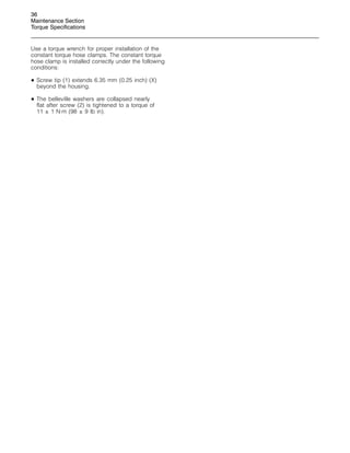 36
Maintenance Section
Torque Specifications
Use a torque wrench for proper installation of the
constant torque hose clamps. The constant torque
hose clamp is installed correctly under the following
conditions:
• Screw tip (1) extends 6.35 mm (0.25 inch) (X)
beyond the housing.
• The belleville washers are collapsed nearly
flat after screw (2) is tightened to a torque of
11 ± 1 N·m (98 ± 9 lb in).
 