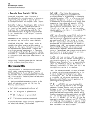 38
Maintenance Section
Lubricant Specifications
• Caterpillar Diesel Engine Oil (15W40)
Caterpillar multigrade Diesel Engine Oil is
formulated with the correct amounts of detergents,
dispersants, and alkalinity in order to provide
superior performance in Caterpillar Diesel Engines.
Caterpillar multigrade Diesel Engine Oil is available
in two viscosity grades (10W30 and 15W40).
For direct injection engines, see Table 9 in order
to choose the correct viscosity grade for the
ambient temperature. Multigrade oils provide the
correct viscosity for a broad range of operating
temperatures.
Multigrade oils are effective in maintaining low oil
consumption and low levels of piston deposits.
Caterpillar multigrade Diesel Engine Oil can be
used in other diesel engines and in gasoline
engines. See the engine manufacturer’s guide for
the recommended specifications. Compare the
specifications to the specifications of Caterpillar
multigrade Diesel Engine Oil. The current industry
standards for Caterpillar Diesel Engine Oil are listed
on the product label and on the data sheets for the
product.
Consult your Caterpillar dealer for part numbers
and for available sizes of containers.
Commercial Oils
The performance of commercial diesel engine
oils is based on American Petroleum Institute
(API) classifications. These API classifications are
developed in order to provide commercial lubricants
for a broad range of diesel engines that operate at
various conditions.
If Caterpillar multigrade Diesel Engine Oil is not
used, only use commercial oils that meet the
following classifications:
• EMA LRG-1 multigrade oil (preferred oil)
• API CH-4 multigrade oil (preferred oil)
• API CG-4 multigrade oil (preferred oil)
• API CF-4 multigrade oil (acceptable oil)
In order to make the proper choice of a commercial
oil, refer to the following explanations:
EMA LRG-1 – The Engine Manufacturers
Association (EMA) has developed lubricant
recommendations as an alternative to the API oil
classification system. LRG-1 is a Recommended
Guideline that defines a level of oil performance
for these types of diesel engines: high speed, four
stroke cycle, heavy-duty, and light duty. LRG-1
oils may be used in Caterpillar engines when the
following oils are recommended: API CH-4, API
CG-4, and API CF-4. LRG-1 oils are intended to
provide superior performance in comparison to API
CG-4 and API CF-4.
LRG-1 oils will meet the needs of high performance
Caterpillar diesel engines that are operating in
many applications. The tests and the test limits that
are used to define LRG-1 are similar to the new
API CH-4 classification. Therefore, these oils will
also meet the requirements of the low emissions
diesel engines. LRG-1 oils are designed to control
the harmful effects of soot with improved wear
resistance and improved resistance to oil filter
plugging. These oils will also provide superior piston
deposit control for engines with either two-piece
steel pistons or aluminum pistons.
All LRG-1 oils must complete a full test program
with the base stock and with the viscosity grade of
the finished commercial oil. The use of “API Base
Oil Interchange Guidelines” are not appropriate for
LRG-1 oils. This feature reduces the variation in
performance that can occur when base stocks are
changed in commercial oil formulations.
LRG-1 oils are recommended for use in extended
oil change interval programs that optimize oil life.
These oil change interval programs are based
on oil analysis. LRG-1 oils are recommended
for conditions that demand a premium oil. Your
Caterpillar dealer has the specific guidelines for
optimizing oil change intervals.
API CH-4 – API CH-4 oils were developed in
order to meet the requirements of the new high
performance diesel engines. Also, the oil was
designed to meet the requirements of the low
emissions diesel engines. API CH-4 oils are also
acceptable for use in older diesel engines and in
diesel engines that use high sulfur diesel fuel. API
CH-4 oils may be used in Caterpillar engines that
use API CG-4 and API CF-4 oils. API CH-4 oils will
generally exceed the performance of API CG-4 oils
in the following criteria: deposits on pistons, control
of oil consumption, wear of piston rings, valve train
wear, viscosity control, and corrosion.
 