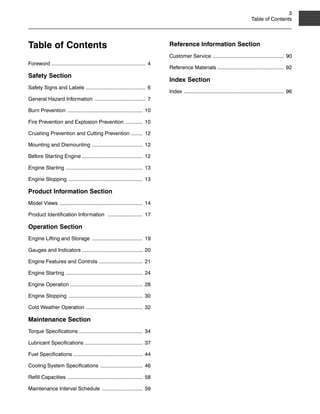 3
Table of Contents
Table of Contents
Foreword ................................................................. 4
Safety Section
Safety Signs and Labels ......................................... 6
General Hazard Information ................................... 7
Burn Prevention .................................................... 10
Fire Prevention and Explosion Prevention ............ 10
Crushing Prevention and Cutting Prevention ........ 12
Mounting and Dismounting ................................... 12
Before Starting Engine .......................................... 12
Engine Starting ..................................................... 13
Engine Stopping ................................................... 13
Product Information Section
Model Views ......................................................... 14
Product Identification Information ........................ 17
Operation Section
Engine Lifting and Storage ................................... 19
Gauges and Indicators .......................................... 20
Engine Features and Controls .............................. 21
Engine Starting ..................................................... 24
Engine Operation .................................................. 28
Engine Stopping ................................................... 30
Cold Weather Operation ....................................... 32
Maintenance Section
Torque Specifications ............................................ 34
Lubricant Specifications ........................................ 37
Fuel Specifications ................................................ 44
Cooling System Specifications ............................. 46
Refill Capacities .................................................... 58
Maintenance Interval Schedule ............................ 59
Reference Information Section
Customer Service ................................................. 90
Reference Materials .............................................. 92
Index Section
Index ..................................................................... 96
 