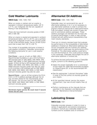 41
Maintenance Section
Lubricant Specifications
i01113213
Cold Weather Lubricants
SMCS Code: 1300; 1348; 7581
When an engine is started and an engine is
operated in ambient temperatures below −20 
C
(−4 
F), use multigrade oils that are capable of
flowing in low temperatures.
These oils have lubricant viscosity grades of SAE
0W or SAE 5W.
When an engine is started and operated in ambient
temperatures below −30 
C (−22 
F), use a synthetic
base stock multigrade oil with a 0W viscosity grade
or with a 5W viscosity grade. Use an oil with a pour
point that is lower than −50 
C (−58 
F).
The number of acceptable lubricants is limited in
cold weather conditions. Caterpillar recommends
the following lubricants for use in cold weather
conditions:
First Choice – use an oil with an EMA LRG-1
Recommended Guideline or use a CH-4 oil that is
API licensed with an SAE 0W20, SAE 0W30, SAE
0W40, SAE 5W30, or SAE 5W40 lubricant viscosity
grade. A CG-4 oil that is API licensed with an SAE
0W20, SAE 0W30, SAE 0W40, SAE 5W30, or SAE
5W40 lubricant viscosity grade may also be used.
A CF-4 oil that is API licensed with an SAE 0W20,
SAE 0W30, SAE 0W40, SAE 5W30, or SAE 5W40
lubricant viscosity grade may also be used.
Second Choice – use an oil that contains the CH-4,
CG-4, or CF-4 additive package although the oil
has not been tested for the requirements of the
API license. The oil must have an SAE 0W20,
SAE 0W30, SAE 0W40, SAE 5W30, or SAE 5W40
lubricant viscosity grade.
NOTICE
Shortened engine service life could result if second
choice oils are used.
i01123104
Aftermarket Oil Additives
SMCS Code: 1300; 1348; 7581
Caterpillar does not recommend the use of
aftermarket additives in oil. It is not necessary to
use aftermarket additives in order to achieve the
engine’s maximum service life or rated performance.
Fully formulated, finished oils consist of base oils
and of commercial additive packages. These
additive packages are blended into the base oils
at precise percentages in order to help provide
finished oils with performance characteristics that
meet industry standards.
There are no industry standard tests that evaluate
the performance or the compatibility of aftermarket
additives in finished oil. Aftermarket additives may
not be compatible with the finished oil’s additive
package, which could lower the performance of the
finished oil. The aftermarket additive could fail to
mix with the finished oil. This could produce sludge
in the crankcase. Caterpillar discourages the use of
aftermarket additives in finished oils.
To achieve the best performance from a Caterpillar
engine, conform to the following guidelines:
• Select the proper Caterpillar oil or a commercial
oil that meets the “EMA Recommended Guideline
on Diesel Engine Oil” or the recommended API
classification.
• See the appropriate “Lubricant Viscosities” table
in order to find the correct oil viscosity grade for
your engine.
• At the specified interval, service the engine
compartment. Use new oil and install a new oil
filter.
• Perform maintenance at the intervals that are
specified in the Operation and Maintenance
Manual, “Maintenance Interval Schedule”.
i01164576
Lubricating Grease
SMCS Code: 7581
Caterpillar provides greases in order to cover a
variety of applications and extreme temperature
conditions. Consult your Caterpillar dealer for part
numbers and for available sizes of containers.
 
