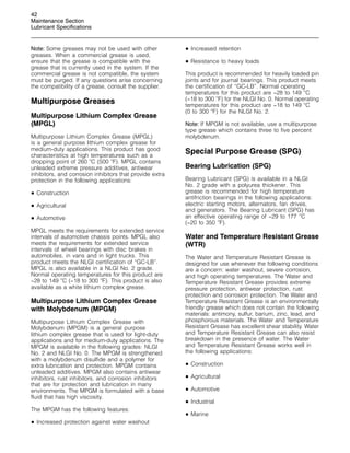 42
Maintenance Section
Lubricant Specifications
Note: Some greases may not be used with other
greases. When a commercial grease is used,
ensure that the grease is compatible with the
grease that is currently used in the system. If the
commercial grease is not compatible, the system
must be purged. If any questions arise concerning
the compatibility of a grease, consult the supplier.
Multipurpose Greases
Multipurpose Lithium Complex Grease
(MPGL)
Multipurpose Lithium Complex Grease (MPGL)
is a general purpose lithium complex grease for
medium-duty applications. This product has good
characteristics at high temperatures such as a
dropping point of 260 
C (500 
F). MPGL contains
unleaded extreme pressure additives, antiwear
inhibitors, and corrosion inhibitors that provide extra
protection in the following applications:
• Construction
• Agricultural
• Automotive
MPGL meets the requirements for extended service
intervals of automotive chassis points. MPGL also
meets the requirements for extended service
intervals of wheel bearings with disc brakes in
automobiles, in vans and in light trucks. This
product meets the NLGI certification of “GC-LB”.
MPGL is also available in a NLGI No. 2 grade.
Normal operating temperatures for this product are
−28 to 149 
C (−18 to 300 
F). This product is also
available as a white lithium complex grease.
Multipurpose Lithium Complex Grease
with Molybdenum (MPGM)
Multipurpose Lithium Complex Grease with
Molybdenum (MPGM) is a general purpose
lithium complex grease that is used for light-duty
applications and for medium-duty applications. The
MPGM is available in the following grades: NLGI
No. 2 and NLGI No. 0. The MPGM is strengthened
with a molybdenum disulfide and a polymer for
extra lubrication and protection. MPGM contains
unleaded additives. MPGM also contains antiwear
inhibitors, rust inhibitors, and corrosion inhibitors
that are for protection and lubrication in many
environments. The MPGM is formulated with a base
fluid that has high viscosity.
The MPGM has the following features:
• Increased protection against water washout
• Increased retention
• Resistance to heavy loads
This product is recommended for heavily loaded pin
joints and for journal bearings. This product meets
the certification of “GC-LB”. Normal operating
temperatures for this product are −28 to 149 
C
(−18 to 300 
F) for the NLGI No. 0. Normal operating
temperatures for this product are −18 to 149 
C
(0 to 300 
F) for the NLGI No. 2.
Note: If MPGM is not available, use a multipurpose
type grease which contains three to five percent
molybdenum.
Special Purpose Grease (SPG)
Bearing Lubrication (SPG)
Bearing Lubricant (SPG) is available in a NLGI
No. 2 grade with a polyurea thickener. This
grease is recommended for high temperature
antifriction bearings in the following applications:
electric starting motors, alternators, fan drives,
and generators. The Bearing Lubricant (SPG) has
an effective operating range of −29 to 177 
C
(−20 to 350 
F).
Water and Temperature Resistant Grease
(WTR)
The Water and Temperature Resistant Grease is
designed for use whenever the following conditions
are a concern: water washout, severe corrosion,
and high operating temperatures. The Water and
Temperature Resistant Grease provides extreme
pressure protection, antiwear protection, rust
protection and corrosion protection. The Water and
Temperature Resistant Grease is an environmentally
friendly grease which does not contain the following
materials: antimony, sulfur, barium, zinc, lead, and
phosphorous materials. The Water and Temperature
Resistant Grease has excellent shear stability. Water
and Temperature Resistant Grease can also resist
breakdown in the presence of water. The Water
and Temperature Resistant Grease works well in
the following applications:
• Construction
• Agricultural
• Automotive
• Industrial
• Marine
 