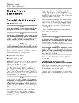 46
Maintenance Section
Cooling System Specifications
Cooling System
Specifications
i01261719
General Coolant Information
SMCS Code: 1350; 1395
NOTICE
Never add coolant to an overheated engine. Engine
damage could result. Allow the engine to cool first.
NOTICE
If the engine is to be stored in, or shipped to an area
with below freezing temperatures, the cooling system
must be either protected to the lowest outside temper-
ature or drained completely to prevent damage.
NOTICE
In cold weather, frequently check the specific gravity
of the coolant solution to ensure adequate protection.
Clean the cooling system for the following reasons:
• Contamination of the cooling system
• Overheating of the engine
• Foaming of the coolant
Note: Air pockets can form in the cooling system if
the cooling system is filled at a rate that is greater
than 20 L (5 US gal) per minute.
After you drain the cooling system and after you
refill the cooling system, operate the engine.
Operate the engine without the filler cap until the
coolant reaches normal operating temperature and
the coolant level stabilizes. Ensure that the coolant
is maintained to the proper level.
NOTICE
Never operate an engine without water temperature
regulators in the cooling system. Water temperature
regulators help to maintain the engine coolant at the
proper operating temperature. Cooling system prob-
lems can develop without water temperature regula-
tors.
Refer to Special Instruction, SEBD0518, “Know
Your Cooling System” and Special Instruction,
SEBD0970, “Coolant and Your Engine” for more
detailed information.
Many engine failures are related to the cooling
system. The following problems are related to
cooling system failures: overheating, leakage of the
water pump, plugged radiators or heat exchangers,
and pitting of the cylinder liners.
These failures can be avoided with proper cooling
system maintenance. Cooling system maintenance
is as important as maintenance of the fuel system
and the lubrication system. Quality of the coolant
is as important as the quality of the fuel and the
lubricating oil.
Coolant is normally composed of three elements:
water, additives, and glycol.
Water
NOTICE
All Caterpillar diesel engines equipped with air-to-air
aftercooling (ATAAC) require a minimum of 30 percent
glycol to prevent water pump cavitation.
NOTICE
Never use water alone without Supplemental Coolant
Additives (SCA) or without inhibited coolant. Water
alone is corrosive at engine operating temperatures.
Water alone does not provide adequate protection
against boiling or freezing.
Water is used in the cooling system in order to
transfer heat.
Distilled water or deionized water is
recommended for use in engine cooling systems.
DO NOT use the following types of water in cooling
systems: hard water, softened water that has been
conditioned with salt, and sea water.
If distilled water or deionized water is not available,
use water with the properties that are listed in Table
13.
 