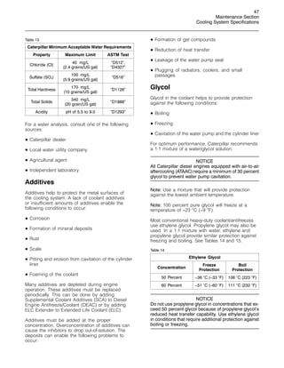 47
Maintenance Section
Cooling System Specifications
Table 13
Caterpillar Minimum Acceptable Water Requirements
Property Maximum Limit ASTM Test
Chloride (Cl)
40 mg/L
(2.4 grains/US gal)
“D512”,
“D4327”
Sulfate (SO4)
100 mg/L
(5.9 grains/US gal)
“D516”
Total Hardness
170 mg/L
(10 grains/US gal)
“D1126”
Total Solids
340 mg/L
(20 grain/US gal)
“D1888”
Acidity pH of 5.5 to 9.0 “D1293”
For a water analysis, consult one of the following
sources:
• Caterpillar dealer
• Local water utility company
• Agricultural agent
• Independent laboratory
Additives
Additives help to protect the metal surfaces of
the cooling system. A lack of coolant additives
or insufficient amounts of additives enable the
following conditions to occur:
• Corrosion
• Formation of mineral deposits
• Rust
• Scale
• Pitting and erosion from cavitation of the cylinder
liner
• Foaming of the coolant
Many additives are depleted during engine
operation. These additives must be replaced
periodically. This can be done by adding
Supplemental Coolant Additives (SCA) to Diesel
Engine Antifreeze/Coolant (DEAC) or by adding
ELC Extender to Extended Life Coolant (ELC).
Additives must be added at the proper
concentration. Overconcentration of additives can
cause the inhibitors to drop out-of-solution. The
deposits can enable the following problems to
occur:
• Formation of gel compounds
• Reduction of heat transfer
• Leakage of the water pump seal
• Plugging of radiators, coolers, and small
passages
Glycol
Glycol in the coolant helps to provide protection
against the following conditions:
• Boiling
• Freezing
• Cavitation of the water pump and the cylinder liner
For optimum performance, Caterpillar recommends
a 1:1 mixture of a water/glycol solution.
NOTICE
All Caterpillar diesel engines equipped with air-to-air
aftercooling (ATAAC) require a minimum of 30 percent
glycol to prevent water pump cavitation.
Note: Use a mixture that will provide protection
against the lowest ambient temperature.
Note: 100 percent pure glycol will freeze at a
temperature of −23 
C (−9 
F).
Most conventional heavy-duty coolant/antifreezes
use ethylene glycol. Propylene glycol may also be
used. In a 1:1 mixture with water, ethylene and
propylene glycol provide similar protection against
freezing and boiling. See Tables 14 and 15.
Table 14
Ethylene Glycol
Concentration
Freeze
Protection
Boil
Protection
50 Percent −36 
C (−33 
F) 106 
C (223 
F)
60 Percent −51 
C (−60 
F) 111 
C (232 
F)
NOTICE
Do not use propylene glycol in concentrations that ex-
ceed 50 percent glycol because of propylene glycol’s
reduced heat transfer capability. Use ethylene glycol
in conditions that require additional protection against
boiling or freezing.
 